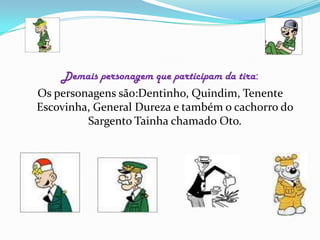 Demais personagem que participam da tira:Os personagens são:Dentinho, Quindim, Tenente Escovinha, General Dureza e também o cachorro do  Sargento Tainha chamado Oto.