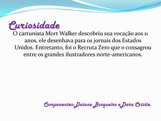 O cartunista Mort Walker descobriu sua vocação aos 11 anos, ele desenhava para os jornais dos Estados Unidos. Entretanto, foi o Recruta Zero que o consagrou entre os grandes ilustradores norte-americanos.Componentes:Daiane Bosqueiro eDara Cristie.Curiosidade 