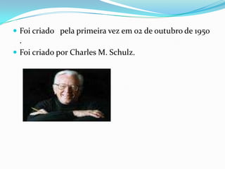 Foi criado   pela primeira vez em 02 de outubro de 1950 .Foi criado por Charles M. Schulz.