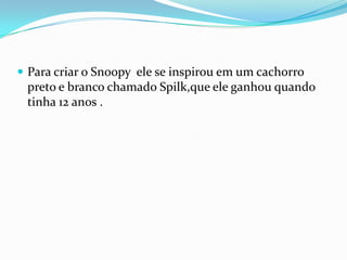 Para criar o Snoopy  ele se inspirou em um cachorro preto e branco chamado Spilk,que ele ganhou quando tinha 12 anos .