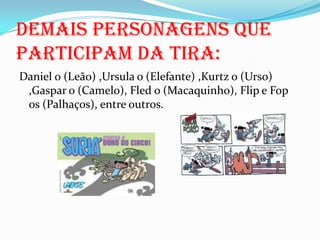 Daniel o (Leão) ,Ursula o (Elefante) ,Kurtz o (Urso) ,Gaspar o (Camelo), Fled o (Macaquinho), Flip e Fop os (Palhaços), entre outros.Demais personagens que participam da tira: