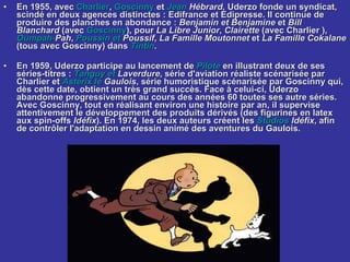 En 1955, avec  Charlier ,  Goscinny  et  Jean  Hébrard , Uderzo fonde un syndicat, scindé en deux agences distinctes : Edifrance et Edipresse. Il continue de produire des planches en abondance :  Benjamin et Benjamine  et  Bill Blanchard  (avec  Goscinny ), pour  La Libre Junior ,  Clairette  (avec Charlier ),  Oumpah - Pah ,  Poussin  et  Poussif ,  La Famille Moutonnet  et  La Famille Cokalane  (tous avec Goscinny) dans  Tintin . En 1959, Uderzo participe au lancement de  Pilote  en illustrant deux de ses séries-titres :  Tanguy  et  Laverdure , série d'aviation réaliste scénarisée par Charlier et  Astérix  le  Gaulois , série humoristique scénarisée par Goscinny qui, dès cette date, obtient un très grand succès. Face à celui-ci, Uderzo abandonne progressivement au cours des années 60 toutes ses autre séries. Avec Goscinny, tout en réalisant environ une histoire par an, il supervise attentivement le développement des produits dérivés (des figurines en latex aux spin-offs  Idéfix ). En 1974, les deux auteurs créent les  Studios   Idéfix , afin de contrôler l'adaptation en dessin animé des aventures du Gaulois. 