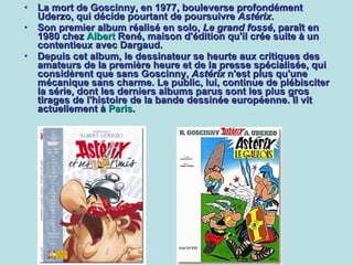 La mort de Goscinny, en 1977, bouleverse profondément Uderzo, qui décide pourtant de poursuivre  Astérix .  Son premier album réalisé en solo,  Le grand fossé , paraît en 1980 chez  Albert  René , maison d'édition qu'il crée suite à un contentieux avec Dargaud.  Depuis cet album, le dessinateur se heurte aux critiques des amateurs de la première heure et de la presse spécialisée, qui considèrent que sans Goscinny,  Astérix  n'est plus qu'une mécanique sans charme. Le public, lui, continue de plébisciter la série, dont les derniers albums parus sont les plus gros tirages de l'histoire de la bande dessinée européenne. Il vit actuellement à  Paris . 