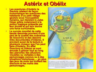 Astérix et Obélix Les aventures d'Astérix le Gaulois relatent de façon humoristique les aventures des habitants d'un petit village gaulois sous l'occupation romaine, qui résistent à Jules César grâce notamment à la potion magique préparée par leur druide et qui leur donne une force surhumaine. Le succès mondial de cette bande dessinée provient d'une part de la qualité des scénarios de Goscinny et des dessins (très documentés) d'Uderzo. Il provient aussi de la lecture à plusieurs niveaux que l'on peut faire d'Astérix. En effet Goscinny et Uderzo se sont amusés à glisser tout au long des planches des allusions visuelles ou verbales à des personnages connus ou à des situations historiques ... en plus des jeux de mots qui truffent les discours et les noms des personnages. 