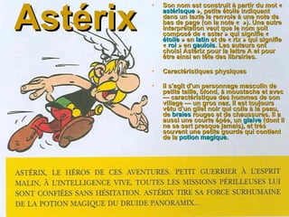 Astérix Son nom est construit à partir du mot «  astérisque  », petite étoile indiquant dans un texte le renvoie à une note de bas de page (on la note «   »). Une autre interprétation veut que le nom soit composé de « aster » qui signifie «  étoile  » en  latin  et de « rix » qui signifie «  roi  » en  gaulois . Les auteurs ont choisi Astérix pour la lettre A et pour être ainsi en tête des librairies. Caractéristiques physiques  Il s'agit d'un personnage masculin de petite taille, blond, à moustache et avec — caractéristique des hommes de son village — un gros nez. Il est toujours vêtu d'un gilet noir qui colle à la peau, de  braies  rouges et de chaussures. Il a aussi une courte épée, un  glaive  (dont il ne se sert presque jamais), et très souvent une petite gourde qui contient de la  potion magique .   