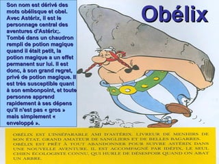 Obélix Son nom est dérivé des mots obélisque et obel. Avec Astérix, il est le personnage central des aventures d'Astérix;. Tombé dans un chaudron rempli de potion magique quand il était petit, la potion magique a un effet permanent sur lui. Il est donc, à son grand regret, privé de potion magique. Il est très susceptible quant à son embonpoint, et toute personne apprend rapidement à ses dépens qu'il n'est pas « gros » mais simplement « enveloppé ». 