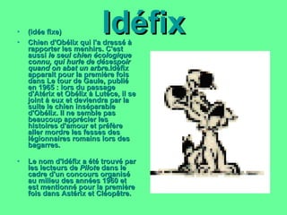 Idéfix (idée fixe) Chien d'Obélix qui l'a dressé à rapporter les menhirs. C'est aussi  le seul chien écologique connu, qui hurle de désespoir quand on abat un arbre. Idéfix apparait pour la première fois dans  Le tour de Gaule , publié en 1965 : lors du passage d'Atérix et Obélix à Lutèce, il se joint à eux et deviendra par la suite le chien inséparable d'Obélix. Il ne semble pas beaucoup apprécier les histoires d'amour et préfère aller mordre les fesses des légionnaires romains lors des bagarres. Le nom d'Idéfix a été trouvé par les lecteurs de  Pilote  dans le cadre d'un concours organisé au milieu des années 1960 et est mentionné pour la première fois dans  Astérix et Cléopâtre . 