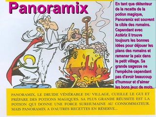 Panoramix En tant que détenteur de la recette de la potion magique, Panoramix est souvent la cible des romains. Cependant avec Astérix il trouve toujours les bonnes idées pour déjouer les plans des romains et ramener la paix dans le petit village. Sa grande sagesse ne l'empêche cependant pas d'avoir beaucoup d'humour et d'aimer les bons jeux de mots. 