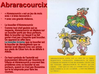 Abraracourcix « Abraracourcix » est un jeu de mots avec « à bras raccourcis » = avec une grande violence. Le bouclier d'Abraracourcix Comme tout chef gaulois qui se respecte, Abraracourcix se déplace sur un bouclier porté par deux porteurs. Mais le bouclier sur lequel il se fait porter n'est pas n'importe quel bouclier. On apprend en effet dans  Le bouclier Arverne  que ce bouclier est le bouclier de  Vercingétorix  que ce dernier avait déposé avec ses armes aux pieds de César lors de sa défaite à Alésia. Ce haut symbole de l'autorité est joyeusement détourné par Goscinny et Uderzo et Abraracourcix a souvent des problèmes avec ce bouclier et ses porteurs, quand ce n'est pas Bonemine qui le lui emprunte pour faire les courses. 