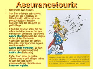 Assurancetourix (assurance tous risques) Son élan artistique est souvent coupé net par le marteau de Cétautomatix, et il se retrouve presque toujours ligoté et baillonné lors des banquets du petit village. Il faut dire que son chant fait fuir même les bêtes féroces des jeux du cirque et déclenche (à partir de  Astérix chez  Rahazade ) des orages et des pluies diluviennes. Cependant son aide est parfois bien utile, pour apprendre la peur aux Normands ( Astérix et les Normands ) ou faire revenir la mousson en Inde ( Astérix chez  Rahazade ). Enfin, il sert aussi de maître d'école dans le petit village, même si cette fonction lui est momentanément disputée dans  La rose et le glaive . 