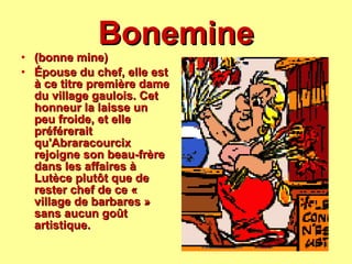 Bonemine (bonne mine) Épouse du chef, elle est à ce titre première dame du village gaulois. Cet honneur la laisse un peu froide, et elle préférerait qu'Abraracourcix rejoigne son beau-frère dans les affaires à Lutèce plutôt que de rester chef de ce « village de barbares » sans aucun goût artistique.   