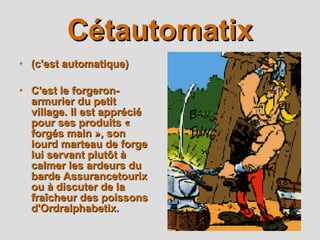 Cétautomatix (c'est automatique) C'est le forgeron-armurier du petit village. Il est apprécié pour ses produits « forgés main », son lourd marteau de forge lui servant plutôt à calmer les ardeurs du barde Assurancetourix ou à discuter de la fraîcheur des poissons d'Ordralphabetix.   