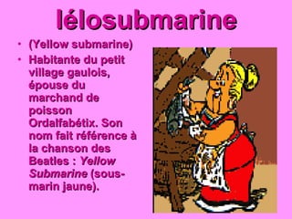 Iélosubmarine (Yellow submarine) Habitante du petit village gaulois, épouse du marchand de poisson Ordalfabétix. Son nom fait référence à la chanson des Beatles :  Yellow Submarine  (sous-marin jaune).   