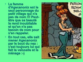 La femme d'Agecanonix est le seul personnage du petit village qui n'a pas de nom !!! Peut-être que sa beauté la rend inoubliable et qu'on n'a pas besoin de nom pour s'en rappeler. En tout cas, elle sait mener Agecanonix par le bout du nez : c'est toujours lui qui fait la vaisselle et le ménage :-)   