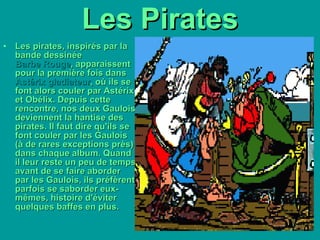 Les Pirates Les pirates, inspirés par la bande dessinée  Barbe Rouge , apparaissent pour la première fois dans  Astérix gladiateur , où ils se font alors couler par Astérix et Obélix. Depuis cette rencontre, nos deux Gaulois deviennent la hantise des pirates. Il faut dire qu'ils se font couler par les Gaulois (à de rares exceptions près) dans chaque album. Quand il leur reste un peu de temps avant de se faire aborder par les Gaulois, ils préfèrent parfois se saborder eux-mêmes, histoire d'éviter quelques baffes en plus.   
