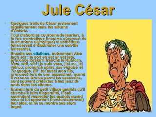 Jule César Quelques traits de César reviennent régulièrement dans les albums d'Astérix. Tout d'abord sa couronne de lauriers, à la fois symbolique (inspirée sûrement de la couronne olympique) et esthétique (elle servait à dissimuler une calvitie naissante). Ensuite ses  citations , notamment  Alea jacta est  : le sort en est en est jeté, prononcé lorsqu'il franchit le Rubicon,  Veni, vidi, vici  : je suis venu, j'ai vu, j'ai vaincu, prononcé après une victoire, et  Tu quoque, fili  : toi aussi mon fils, prononcé lors de son assassinat, quand il reconnu Brutus parmi les assassins, sont souvent prétextes à des jeux de mots dans les albums. Ennemi juré du petit village gaulois qu'il cherche à faire disparaître, il sait cependant respecter les gaulois quand ceux-ci lui apportent (involontairement) leur aide, et ne se montre pas alors ingrat. 