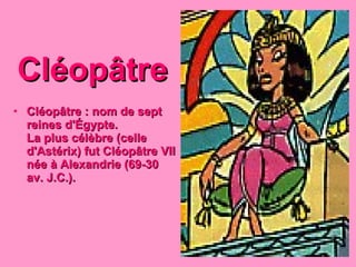 Cléopâtre Cléopâtre : nom de sept reines d'Égypte. La plus célèbre (celle d'Astérix) fut Cléopâtre VII née à Alexandrie (69-30 av. J.C.). 