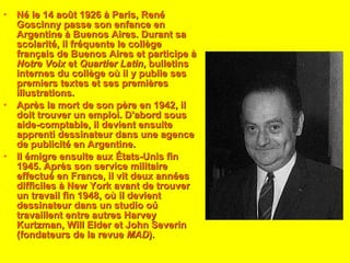 Né le 14 août 1926 à Paris, René Goscinny passe son enfance en Argentine à Buenos Aires. Durant sa scolarité, il fréquente le collège français de Buenos Aires et participe à  Notre Voix  et  Quartier Latin , bulletins internes du collège où il y publie ses premiers textes et ses premières illustrations. Après la mort de son père en 1942, il doit trouver un emploi. D'abord sous aide-comptable, il devient ensuite apprenti dessinateur dans une agence de publicité en Argentine. Il émigre ensuite aux États-Unis fin 1945. Après son service militaire effectué en France, il vit deux années difficiles à New York avant de trouver un travail fin 1948, où il devient dessinateur dans un studio oú travaillent entre autres Harvey Kurtzman, Will Elder et John Severin (fondateurs de la revue  MAD ). 