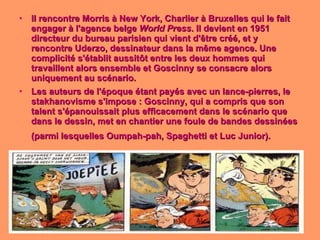 Il rencontre Morris à New York, Charlier à Bruxelles qui le fait engager à l'agence belge  World Press . Il devient en 1951 directeur du bureau parisien qui vient d'être créé, et y rencontre Uderzo, dessinateur dans la même agence. Une complicité s'établit aussitôt entre les deux hommes qui travaillent alors ensemble et Goscinny se consacre alors uniquement au scénario. Les auteurs de l'époque étant payés avec un lance-pierres, le stakhanovisme s'impose : Goscinny, qui a compris que son talent s'épanouissait plus efficacement dans le scénario que dans le dessin, met en chantier une foule de bandes dessinées (parmi lesquelles Oumpah-pah, Spaghetti et Luc Junior).   