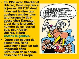En 1959 avec Charlier et Uderzo, Goscinny lance le journal PILOTE dont il devient le directeur quelques années plus tard lorsque le titre passe chez Dargaud. C'est dans le premier numéro de ce journal que, pour Albert Uderzo, il écrit  Astérix le gaulois . Outre son oeuvre de scènariste, Renà Goscinny a joué un rôle important dans l'évolution de la bande dessinèe en Europe. 