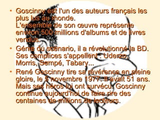 Goscinny est l'un des auteurs français les plus lus au monde. L'ensemble de son œuvre représente environ 500 millions d'albums et de livres vendus. Génie du scénario, il a révolutionné la BD. Ses complices s'appellent : Uderzo, Morris, Sempé, Tabary... René Goscinny tire sa révérence en pleine gloire, le 5 novembre 1977. Il avait 51 ans. Mais ses héros lui ont survécu. Goscinny continue aujourd'hui de faire rire des centaines de millions de lecteurs. 