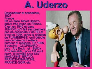 A. Uderzo Dessinateur et scénariste, 1927 France Né en Italie Albert Uderzo arrive très jeune en France. C'est en 1940 et dans JUNIOR qu'il fait ses premiers pas de dessinateur de BD et c'est en 1944, avec la création de FLAMBERGE, qu'il débute une carrière ou il mèlera humour et réalisme. En 1956, il dessine _CLOPINARD_, puis _Ary Buck_ et _Belloy l'Invulnérable_ pour OK où il entre. Il travaille pour KID MAGAZINE, BRAVO, FRANCE-DIMANCHE, FRANCE-SOIR etc.   