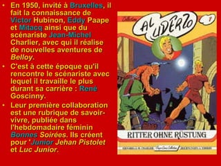 En 1950, invité à  Bruxelles , il fait la connaissance de  Victor   Hubinon ,  Eddy   Paape  et  Mitacq  ainsi que du scénariste  Jean- Michel   Charlier , avec qui il réalise de nouvelles aventures de  Belloy .  C'est à cette époque qu'il rencontre le scénariste avec lequel il travaille le plus durant sa carrière :  René  Goscinny . Leur première collaboration est une rubrique de savoir-vivre, publiée dans l'hebdomadaire féminin  Bonnes   Soirées . Ils créent pour ' Junior   Jehan Pistolet  et  Luc Junior . 