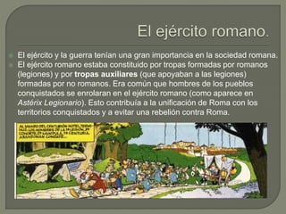  El ejército y la guerra tenían una gran importancia en la sociedad romana.
 El ejército romano estaba constituido por tropas formadas por romanos
(legiones) y por tropas auxiliares (que apoyaban a las legiones)
formadas por no romanos. Era común que hombres de los pueblos
conquistados se enrolaran en el ejército romano (como aparece en
Astérix Legionario). Esto contribuía a la unificación de Roma con los
territorios conquistados y a evitar una rebelión contra Roma.
 