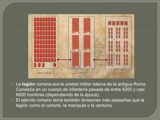  La legión romana era la unidad militar básica de la antigua Roma.
Consistía en un cuerpo de infantería pesada de entre 4200 y casi
6000 hombres (dependiendo de la época).
 El ejército romano tenía también divisiones más pequeñas que la
legión como el cohorte, la manípula o la centuria.
 