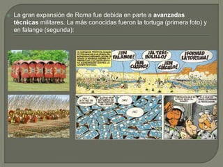  La gran expansión de Roma fue debida en parte a avanzadas
técnicas militares. La más conocidas fueron la tortuga (primera foto) y
en falange (segunda):
 