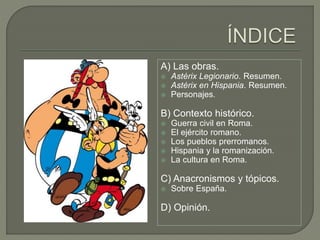 A) Las obras.
 Astérix Legionario. Resumen.
 Astérix en Hispania. Resumen.
 Personajes.
B) Contexto histórico.
 Guerra civil en Roma.
 El ejército romano.
 Los pueblos prerromanos.
 Hispania y la romanización.
 La cultura en Roma.
C) Anacronismos y tópicos.
 Sobre España.
D) Opinión.
 