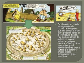  En el cómic se puede
ver algo sobre la
cultura de los galos,
que era similar a la de
otros pueblos celtas en
la Península Ibérica.
Por ejemplo el tipo de
aldeas en las que
vivían, su religión
(Astérix, Obélix y otros
personajes galos
frecuentemente citan a
Tutatis o a Belenos,
ambos dioses
celtas/galos) o los
menhires.
 