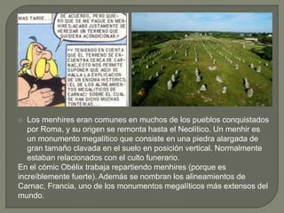  Los menhires eran comunes en muchos de los pueblos conquistados
por Roma, y su origen se remonta hasta el Neolítico. Un menhir es
un monumento megalítico que consiste en una piedra alargada de
gran tamaño clavada en el suelo en posición vertical. Normalmente
estaban relacionados con el culto funerario.
En el cómic Obélix trabaja repartiendo menhires (porque es
increíblemente fuerte). Además se nombran los alineamientos de
Carnac, Francia, uno de los monumentos megalíticos más extensos del
mundo.
 