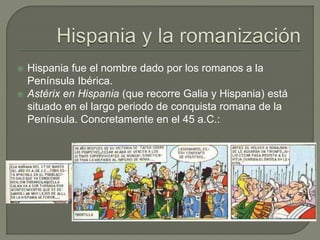  Hispania fue el nombre dado por los romanos a la
Península Ibérica.
 Astérix en Hispania (que recorre Galia y Hispania) está
situado en el largo periodo de conquista romana de la
Península. Concretamente en el 45 a.C.:
 