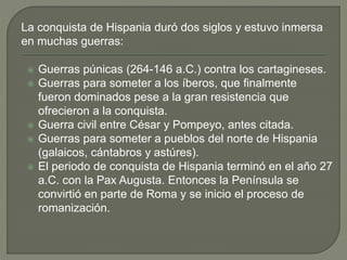 La conquista de Hispania duró dos siglos y estuvo inmersa
en muchas guerras:
 Guerras púnicas (264-146 a.C.) contra los cartagineses.
 Guerras para someter a los íberos, que finalmente
fueron dominados pese a la gran resistencia que
ofrecieron a la conquista.
 Guerra civil entre César y Pompeyo, antes citada.
 Guerras para someter a pueblos del norte de Hispania
(galaicos, cántabros y astúres).
 El periodo de conquista de Hispania terminó en el año 27
a.C. con la Pax Augusta. Entonces la Península se
convirtió en parte de Roma y se inicio el proceso de
romanización.
 