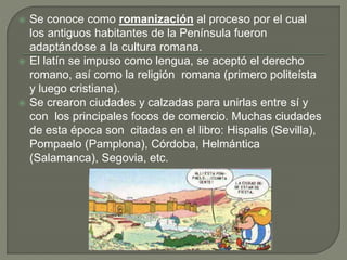  Se conoce como romanización al proceso por el cual
los antiguos habitantes de la Península fueron
adaptándose a la cultura romana.
 El latín se impuso como lengua, se aceptó el derecho
romano, así como la religión romana (primero politeísta
y luego cristiana).
 Se crearon ciudades y calzadas para unirlas entre sí y
con los principales focos de comercio. Muchas ciudades
de esta época son citadas en el libro: Hispalis (Sevilla),
Pompaelo (Pamplona), Córdoba, Helmántica
(Salamanca), Segovia, etc.
 