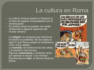  La cultura romana pasaría a Hispania (y
al resto de lugares conquistados) con la
romanización.
 En ambas obras se pueden ver varias
referencias a algunos aspectos del
mundo romano:
- La religión: en la época que transcurre
la historia es politeísta. No fue hasta el
siglo IV que Roma aceptó el cristianismo
como única religión.
- La moneda: se nombra el as (de cobre)
y el sestercio (de bronce).
- Algunas costumbres y símbolos como
por ejemplo el saludo ‘‘a la romana’’.
- Expresiones en latín, el idioma oficial en
Roma.
 