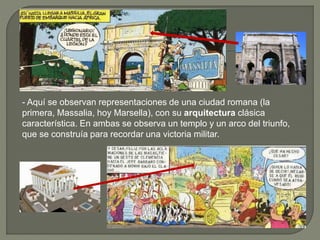 - Aquí se observan representaciones de una ciudad romana (la
primera, Massalia, hoy Marsella), con su arquitectura clásica
característica. En ambas se observa un templo y un arco del triunfo,
que se construía para recordar una victoria militar.
 