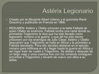  Creado por el dibujante Albert Uderzo y el guionista René
Goscinny y publicado en Francia en 1966.
 RESUMEN: Astérix y Obélix conocen a la bella Falbalá de
quien Obélix se enamora. Falbalá recibe una carta donde su
prometido Tragicómix le dice que ha sido llevado como
legionario romano a la guerra y que allí ha sido hecho
prisionero por los enemigos de Julio César. Astérix y Obélix
descubren que Tragicómix se halla en África y le prometen a
Falbalá rescatarlo. Para ello deciden alistarse en el ejercito
romano para infiltrase en él y llegar hasta la guerra en África y
así logar traer de vuelta a Tragicómix. Se alistan y después de
un largo viaje y unos cuantos líos con los romanos consiguen
encontrar a Tragicómix y llevarlo de nuevo con ellos a su
aldea.
 