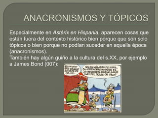 Especialmente en Astérix en Hispania, aparecen cosas que
están fuera del contexto histórico bien porque que son solo
tópicos o bien porque no podían suceder en aquella época
(anacronismos).
También hay algún guiño a la cultura del s.XX, por ejemplo
a James Bond (007):
 
