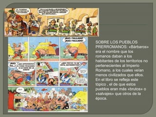 SOBRE LOS PUEBLOS
PRERROMANOS: «Bárbaros»
era el nombre que los
romanos daban a los
habitantes de los territorios no
pertenecientes al Imperio
Romano, a los cuales veían
menos civilizados que ellos.
En el libro se refleja este
tópico , el de que estos
pueblos eran más «brutos» o
«salvajes» que otros de la
época.
 