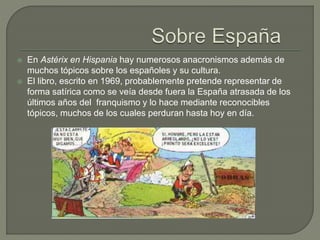  En Astérix en Hispania hay numerosos anacronismos además de
muchos tópicos sobre los españoles y su cultura.
 El libro, escrito en 1969, probablemente pretende representar de
forma satírica como se veía desde fuera la España atrasada de los
últimos años del franquismo y lo hace mediante reconocibles
tópicos, muchos de los cuales perduran hasta hoy en día.
 