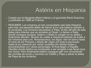  Creado por el dibujante Albert Uderzo y el guionista René Goscinny
y publicado en 1969 en Francia.
 RESUMEN: Los romanos ya han conquistado casi toda Hispania
pero hay una pequeña aldea de íberos al sur que todavía resisten a
la conquista. Los romanos secuestran a Pepe, el hijo del jefe de esta
aldea para intentar que se sometan al César. Lo llevan a Galia,
donde consigue escapar. Astérix y Obélix lo acogen en su aldea y
finalmente deciden llevarlo de vuelta a Hispania tratando de evitar a
los romanos pero uno, Nonpossumus, los sigue. Van en barco hasta
el norte de los Pirineos y desde allí viajan por toda la península
hasta el sur pasando por varias ciudades (en fiestas todas) y
encontrándose con varios personajes. Al final llegan a Hispalis
(Sevilla) donde Astérix es condenado a ser arrojado a las fieras (que
son toros). Pero finalmente Astérix consigue salir vivo (inventando
las corridas de toros) y reunirse con Obélix y Pepe y salvar la aldea
de Pepe de los romanos.
 