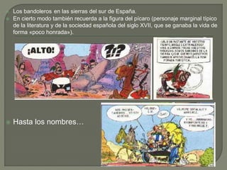  Los bandoleros en las sierras del sur de España.
 En cierto modo también recuerda a la figura del pícaro (personaje marginal típico
de la literatura y de la sociedad española del siglo XVII, que se ganaba la vida de
forma «poco honrada»).
 Hasta los nombres…
 