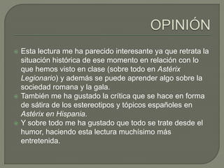  Esta lectura me ha parecido interesante ya que retrata la
situación histórica de ese momento en relación con lo
que hemos visto en clase (sobre todo en Astérix
Legionario) y además se puede aprender algo sobre la
sociedad romana y la gala.
 También me ha gustado la crítica que se hace en forma
de sátira de los estereotipos y tópicos españoles en
Astérix en Hispania.
 Y sobre todo me ha gustado que todo se trate desde el
humor, haciendo esta lectura muchísimo más
entretenida.
 