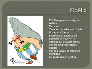  Es el inseparable amigo de
Astérix
 Es galo.
 Tiene un perro llamado Idéfix.
 Posee una fuerza
sobrehumana porque de
pequeño se cayó en la
marmita en la que el druida
Panorámix preparaba su
poción.
 Por eso trabaja repartiendo
menhires.
 Le gusta comer jabalíes.
 