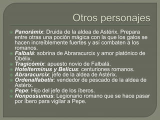  Panorámix: Druida de la aldea de Astérix. Prepara
entre otras una poción mágica con la que los galos se
hacen increíblemente fuertes y así combaten a los
romanos.
 Falbalá: sobrina de Abraracurcix y amor platónico de
Obélix.
 Tragicómix: apuesto novio de Falbalá.
 Hotelterminus y Belicus: centuriones romanos.
 Abraracurcix: jefe de la aldea de Astérix.
 Ordenalfabetix: vendedor de pescado de la aldea de
Astérix.
 Pepe: Hijo del jefe de los íberos.
 Nonpossumus: Legionario romano que se hace pasar
por íbero para vigilar a Pepe.
 