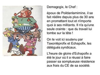 Demagogix, le Chef : époux de Poildanlamimine, il se fait réélire depuis plus de 30 ans en promettant tout et n'importe quoi à ses militants. Il n'a qu'une seule crainte : que du travail lui tombe sur la tête ! On le voit ici soutenu par Taxonléprofix et Echapofix, les délégués syndicaux. L'heure de gloire d'Echapofix a été le jour où il a réussi à faire passer sa somptueuse résidence aux frais du CE de sa société. 