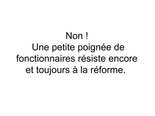 Non !  Une petite poignée de fonctionnaires résiste encore et toujours à la réforme.   