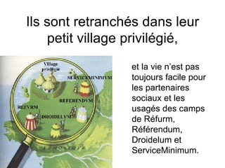 Ils sont retranchés dans leur petit village privilégié, et la vie n’est pas toujours facile pour les partenaires sociaux et les usagés des camps de  Réfurm, Référendum, Droidelum et ServiceMinimum.   
